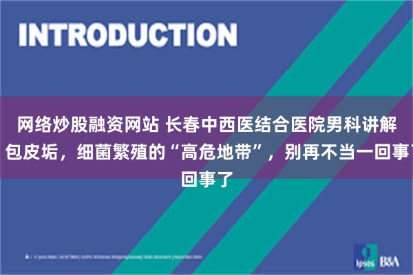 网络炒股融资网站 长春中西医结合医院男科讲解：包皮垢，细菌繁殖的“高危地带”，别再不当一回事了