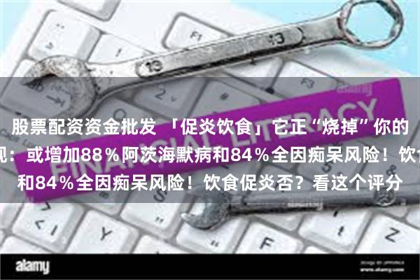 股票配资资金批发 「促炎饮食」它正“烧掉”你的大脑！20多年随访发现：或增加88％阿茨海默病和84％全因痴呆风险！饮食促炎否？看这个评分