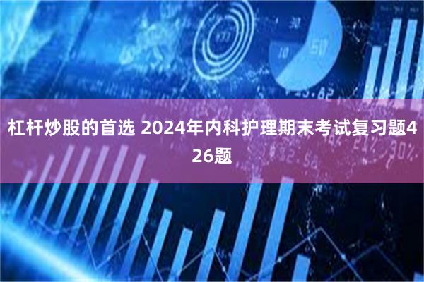 杠杆炒股的首选 2024年内科护理期末考试复习题426题