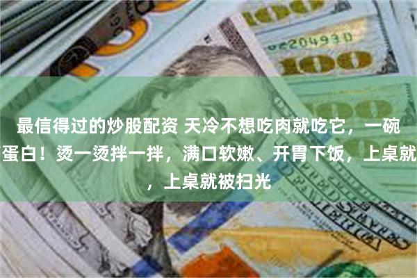 最信得过的炒股配资 天冷不想吃肉就吃它，一碗都是高蛋白！烫一烫拌一拌，满口软嫩、开胃下饭，上桌就被扫光