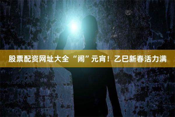 股票配资网址大全 “闹”元宵！乙巳新春活力满