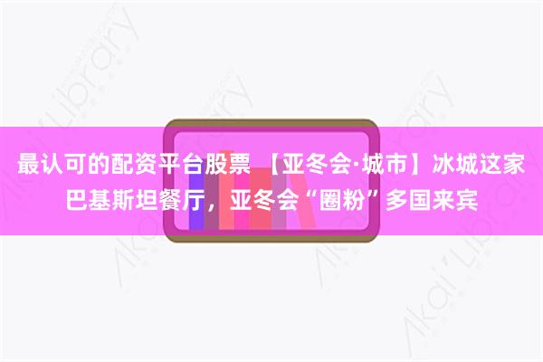 最认可的配资平台股票 【亚冬会·城市】冰城这家巴基斯坦餐厅，亚冬会“圈粉”多国来宾