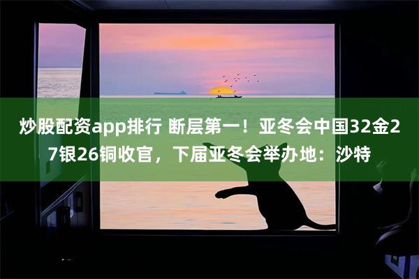 炒股配资app排行 断层第一！亚冬会中国32金27银26铜收官，下届亚冬会举办地：沙特