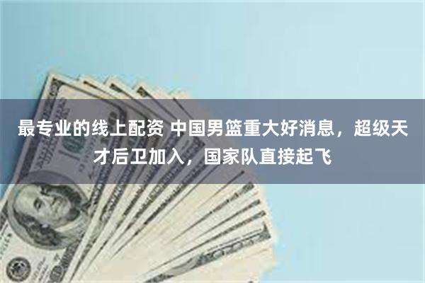 最专业的线上配资 中国男篮重大好消息，超级天才后卫加入，国家队直接起飞