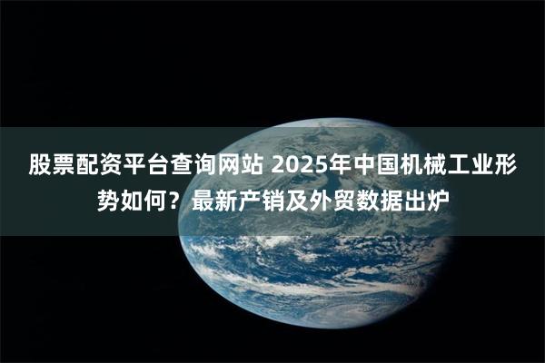 股票配资平台查询网站 2025年中国机械工业形势如何？最新产销及外贸数据出炉