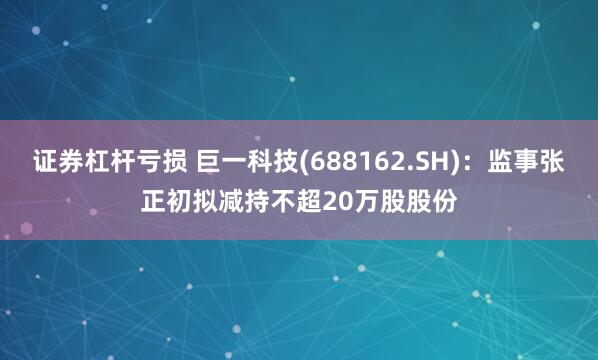 证券杠杆亏损 巨一科技(688162.SH)：监事张正初拟减持不超20万股股份