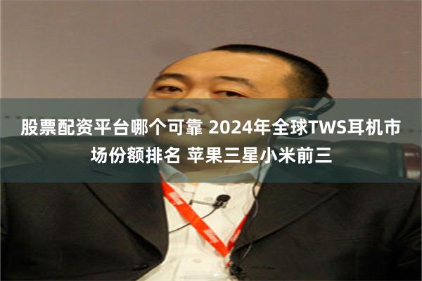 股票配资平台哪个可靠 2024年全球TWS耳机市场份额排名 苹果三星小米前三