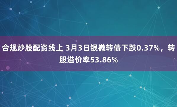 合规炒股配资线上 3月3日银微转债下跌0.37%，转股溢价率53.86%