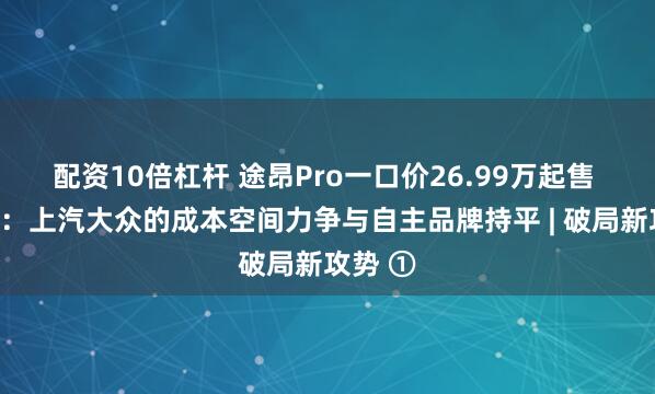 配资10倍杠杆 途昂Pro一口价26.99万起售 陶海龙：上汽大众的成本空间力争与自主品牌持平 | 破局新攻势 ①